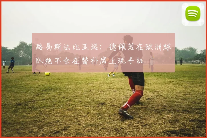 路易斯法比亚诺：德佩若在欧洲球队绝不会在替补席上玩手机