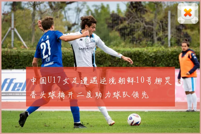 中国U17女足遭遇逆境朝鲜10号柳炅香头球梅开二度助力球队领先
