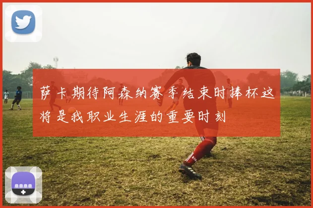 萨卡期待阿森纳赛季结束时捧杯这将是我职业生涯的重要时刻