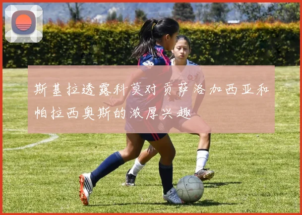 斯基拉透露科莫对贡萨洛加西亚和帕拉西奥斯的浓厚兴趣