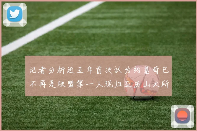 记者分析近五年首次认为约基奇已不再是联盟第一人现归亚历山大所有