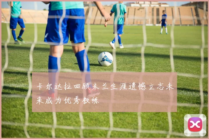 卡尔达拉回顾米兰生涯遗憾立志未来成为优秀教练