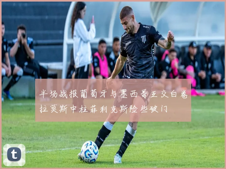 半场战报葡萄牙与墨西哥互交白卷拉莫斯中柱菲利克斯险些破门