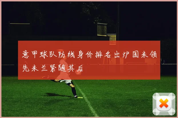 意甲球队防线身价排名出炉国米领先米兰紧随其后