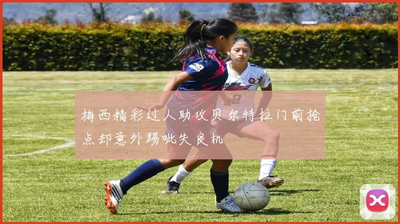 梅西精彩过人助攻贝尔特拉门前抢点却意外踢呲失良机