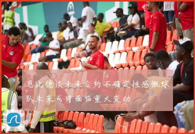 恩比德谈未来合约不确定性感慨球队未来或将面临重大变动