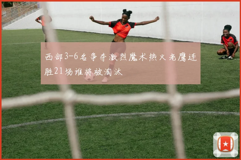 西部3-6名争夺激烈魔术热火老鹰连胜21场谁将被淘汰