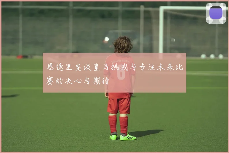 恩德里克谈皇马挑战与专注未来比赛的决心与期待
