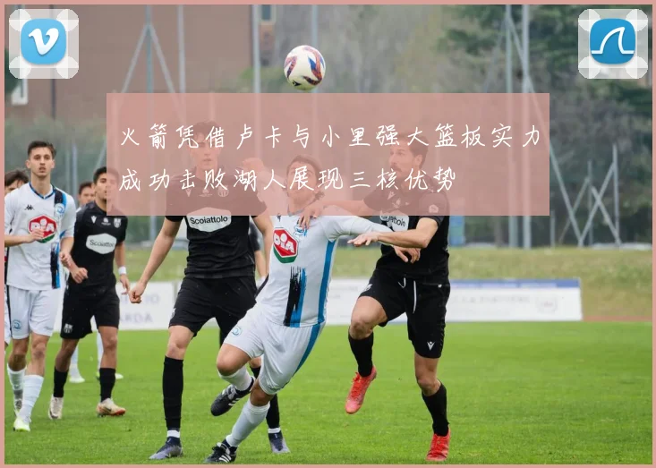 火箭凭借卢卡与小里强大篮板实力成功击败湖人展现三核优势