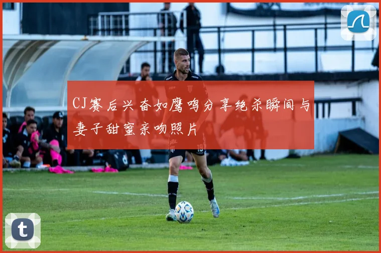 CJ赛后兴奋如鹰鸣分享绝杀瞬间与妻子甜蜜亲吻照片