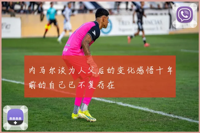 内马尔谈为人父后的变化感悟十年前的自己已不复存在