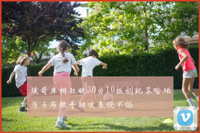埃奇库姆狂砍30分10板创纪录哈珀与卡布联手助攻表现不俗