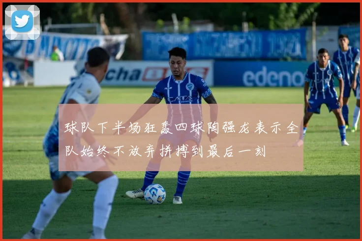 球队下半场狂轰四球陶强龙表示全队始终不放弃拼搏到最后一刻