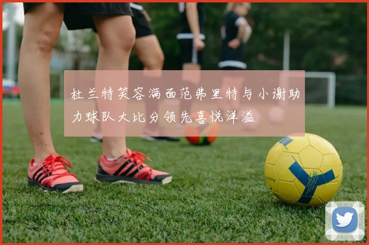 杜兰特笑容满面范弗里特与小谢助力球队大比分领先喜悦洋溢