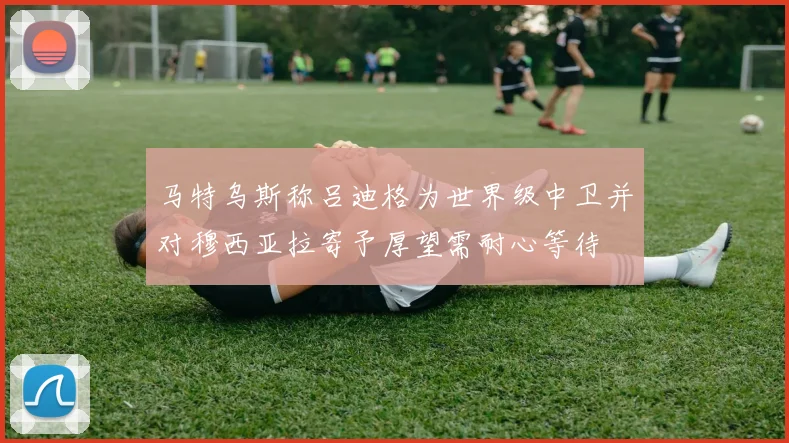 马特乌斯称吕迪格为世界级中卫并对穆西亚拉寄予厚望需耐心等待