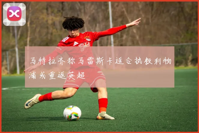 马特拉齐称马雷斯卡适合执教利物浦或重返英超