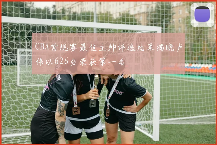 CBA常规赛最佳主帅评选结果揭晓卢伟以626分荣获第一名