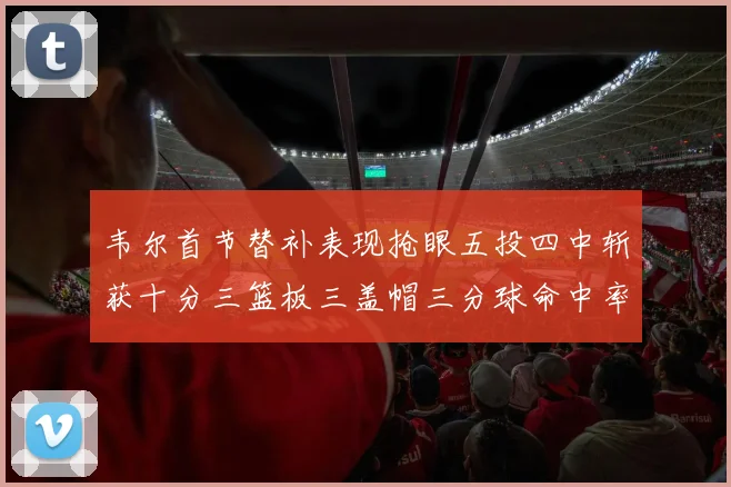 韦尔首节替补表现抢眼五投四中斩获十分三篮板三盖帽三分球命中率高达六成