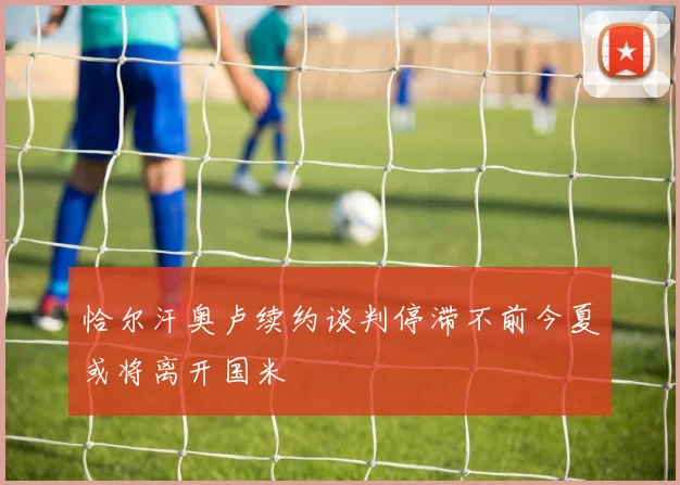 恰尔汗奥卢续约谈判停滞不前今夏或将离开国米