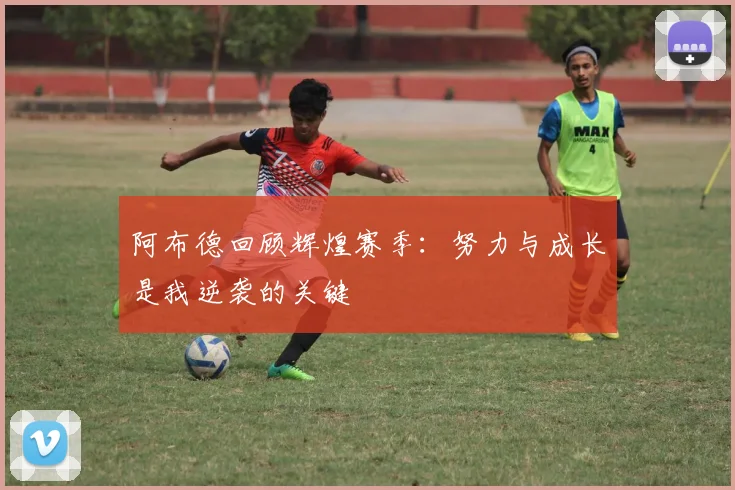 阿布德回顾辉煌赛季：努力与成长是我逆袭的关键
