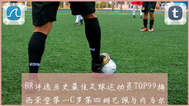 BR评选历史最佳足球运动员TOP99梅西荣登第一C罗第四姆巴佩与内马尔排名解析
