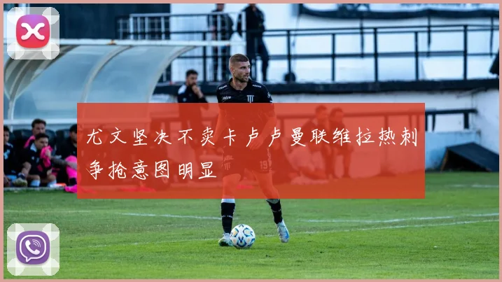 尤文坚决不卖卡卢卢曼联维拉热刺争抢意图明显