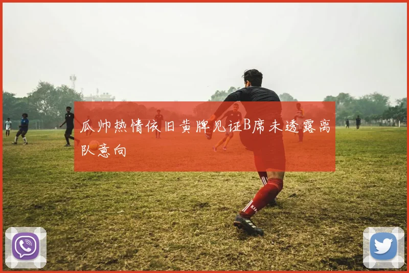 瓜帅热情依旧黄牌见证B席未透露离队意向