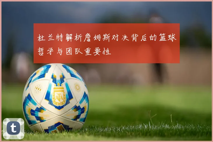 杜兰特解析詹姆斯对决背后的篮球哲学与团队重要性