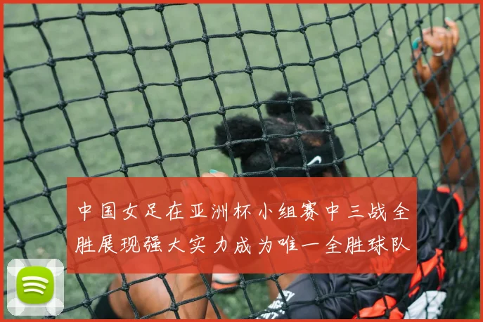 中国女足在亚洲杯小组赛中三战全胜展现强大实力成为唯一全胜球队