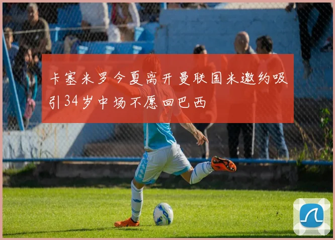 卡塞米罗今夏离开曼联国米邀约吸引34岁中场不愿回巴西