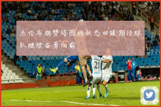 杰伦布朗赞塔图姆状态回暖期待球队继续奋勇向前