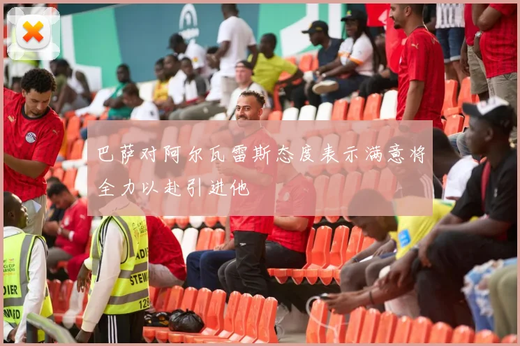 巴萨对阿尔瓦雷斯态度表示满意将全力以赴引进他