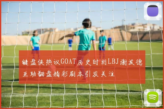 键盘侠热议GOAT历史时刻LBJ谢泼德互助翻盘精彩剧本引发关注